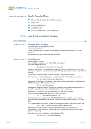 Curriculum Vitae 
PERSONAL INFORMATION 
Serafin Gonzalez Motos 
190 Histon Rd., Cambridge, CB4 3JP (United Kingdom) 
07949 171879 
serafin.motos@gmail.com 
cv-sera.rhcloud.com 
Google Talk serafin.motos | Skype serafin.motos 
POSITION 
Java & web expert senior developer 
WORK EXPERIENCE 
26 May 14–14 Jul 14 
Freelance Senior Developer 
Dragonfly English School, Valdemoro (Spain) http://e-sera.rhcloud.com/ 
Design and deployment of a web tool for improve the vocabulary level of students in an English academy. 
Web front with Java base in server side, and MySQL DB. 
30 Aug 11–16 May 14 
Senior Developer 
Vector Software Factory S.L. Camino del Cerro de los Gamos, 1, Edif. 5, 28224 Madrid (Spain) http://www.vector-itcgroup.com 
Oct 13 – May 14: World Duty Free Group S.A. 
Design the new model of IT project execution (projects, evolutionary, corrective, and support), from demanded management to commissioning production through stages of economic and organizational approval. 
Configuration of Atlassian Jira tool in order to adapt it to a newly designed workflow. 
Transmission and monitoring the company areas to integrate its work under the new workflows. 
Dec 12 – May 14: R&D Manager & Developer 
Responsible for all company R&D projects, mostly made under European subsidy schemes such as ITEA2. Developed on JME (Java Micro Edition). 
Mar 13 – Sep 13: Inditex S.A. 
Establishment of a working group in service mode, dedicated to the online stores evolutionary of the brand: Pull & Bear, Bershka, Massimo Dutti, Stradivarius, Oysho and Uterque. 
Establishment of measure units of service level and work optimization strategies. 
Agile Scrum Methodologies under Atlassian Jira. IBM eCommerce. 
Dec 12 – Feb 13: Banco Santander, S.A. 
Analysis project of bank integration with T2S (TARGET2-Securities) regulation, a new European securities settlement engine which will unify all European securities markets, scheduled to go live in 2015. 
The integration will be performed by implanting the Java Vermeg Megara tool, designing using UML. 
Jul 12 – Nov 12: Parques Reunidos Servicios Centrales S.A.U. 
Analysis project for a new product managementbackoffice system, arule engine to price calculationand the new online store, including roll-outs in Spain, Germany, Belgium, France, Italy, Denmark and Norway. 
Spring framework-based, using Scrum methodology and UML. 
Sep 11 – Jun 12: Leroy Merlin España S.L. 
21/11/14 © European Union, 2002-2014 | http://europass.cedefop.europa.eu Page 1 / 4 
 