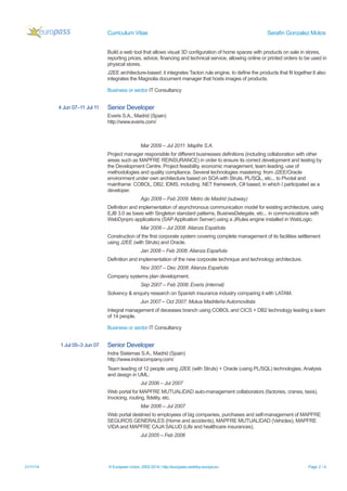 Curriculum Vitae Serafin Gonzalez Motos 
Build a web tool that allows visual 3D configuration of home spaces with products on sale in stores, reporting prices, advice, financing and technical service, allowing online or printed orders to be used in physical stores. 
J2EE architecture-based: it integrates Tacton rule engine, to define the products that fit together.It also integrates the Magnolia document manager that hosts images of products. 
Business or sector IT Consultancy 
4 Jun 07–11 Jul 11 
Senior Developer 
Everis S.A., Madrid (Spain) http://www.everis.com/ 
Mar 2009 – Jul 2011: Mapfre S.A. 
Project manager responsible for different businesses definitions (including collaboration with other areas such as MAPFRE REINSURANCE) in order to ensure its correct development and testing by the Development Centre. Project feasibility, economic management, team leading, use of methodologies and quality compliance. Several technologies mastering: from J2EE/Oracle environment under own architecture based on SOA with Struts, PL/SQL, etc... to Pivotal and mainframe: COBOL, DB2, IDMS, including .NET framework, C# based, in which I participated as a developer. 
Ago 2008 – Feb 2009: Metro de Madrid (subway) 
Definition and implementation of asynchronous communication model for existing architecture, using EJB 3.0 as basis with Singleton standard patterns, BusinesDelegate, etc... in communications with WebDynpro applications (SAP Application Server) using a JRules engine installed in WebLogic. 
Mar 2008 – Jul 2008: Alianza Española 
Construction of the first corporate system covering complete management of its facilities settlement using J2EE (with Struts) and Oracle. 
Jan 2008 – Feb 2008: Alianza Española 
Definition and implementation of the new corporate technique and technology architecture. 
Nov 2007 – Dec 2008: Alianza Española 
Company systems plan development. 
Sep 2007 – Feb 2008: Everis (internal) 
Solvency & enquiry research on Spanish insurance industry comparing it with LATAM. 
Jun 2007 – Oct 2007: Mutua Madrileña Automovilista 
Integral management of deceases branch using COBOL and CICS + DB2 technology leading a team of 14 people. 
Business or sector IT Consultancy 
1 Jul 05–3 Jun 07 
Senior Developer 
Indra Sistemas S.A., Madrid (Spain) http://www.indracompany.com/ 
Team leading of 12 people using J2EE (with Struts) + Oracle (using PL/SQL) technologies. Analysis and design in UML: 
Jul 2006 – Jul 2007 
Web portal for MAPFRE MUTUALIDAD auto-management collaborators (factories, cranes, taxis). Invoicing, routing, fidelity, etc. 
Mar 2006 – Jul 2007 
Web portal destined to employees of big companies, purchases and self-management of MAPFRE SEGUROS GENERALES (Home and accidents), MAPFRE MUTUALIDAD (Vehicles), MAPFRE VIDA and MAPFRE CAJA SALUD (Life and healthcare insurances). 
Jul 2005 – Feb 2006 
21/11/14 © European Union, 2002-2014 | http://europass.cedefop.europa.eu Page 2 / 4 
 