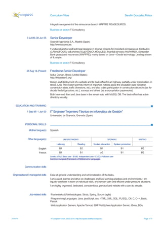 Curriculum Vitae Serafin Gonzalez Motos 
Integral management of the reinsurance branch MAPFRE REASEGUROS. 
Business or sector IT Consultancy 
3 Jul 00–30 Jun 05 
Senior Developer 
Siconet Ingenieros S.A., Madrid (Spain) http://www.siconet.es 
Functional analyst and technical designer in diverse projects for important companies of distribution (CARREFOUR), cell phones(TELEFÓNICA MÓVILES), finantial services (HISPAMER, Santander Bank group) and insurances (MAPFRE); mainly based on Java + Oracle technology. Leading a team of 4 people. 
Business or sector IT Consultancy 
26 Aug 14–Present 
Freelance Senior Developer 
Isolux Corsan, Illinois (United States) http://i69section5.org/ 
Design and deployment of a website and its back-office for an highway, partially under construction, in Illinois (US). The system permits inform of important notices about the circulation state (weather, construction state, traffic diversions, etc), and also public participation in construction decisions (as for decide the bridge colors, etc.), surveys and others (as a expropriation paperworks). 
Both have web front and Java base in the server side, with MySQL DB. The back-office has active directory security. 
EDUCATION AND TRAINING 
1 Sep 95–1 Jun 00 
IT Engineer "Ingeniero Técnico en Informática de Gestión" 
Universidad de Granada, Granada (Spain) 
PERSONAL SKILLS 
Mother tongue(s) 
Spanish 
Other language(s) 
UNDERSTANDING 
SPEAKING 
WRITING 
Listening 
Reading 
Spoken interaction 
Spoken production 
English 
B1 
B2 
B1 
B1 
B2 
French 
B1 
B1 
A2 
B1 
B2 
Levels: A1/A2: Basic user - B1/B2: Independent user - C1/C2: Proficient user 
Common European Framework of Reference for Languages 
Communication skills 
Organisational / managerial skills 
Ease at general understanding and schematization of the tasks. 
I am a quick learner and strive on challenges and new working practices and environments. I am equally confident in team or individual roles, and remain calm and efficient under pressure situations. 
I am highly organised, dedicated, conscientious, punctual and reliable with a can do attitude. 
Job-related skills 
·Frameworks & Methodologies: Struts, Spring, Scrum (agile) 
·Programming Languages: Java, javaScript, css, HTML, XML, SQL, PL/SQL, C#, C, C++, Basic, Pascal. 
·Web Application Servers: Apache Tomcat, IBM WebSphere Application Server, JBoss, BEA 21/11/14 © European Union, 2002-2014 | http://europass.cedefop.europa.eu Page 3 / 4 
 