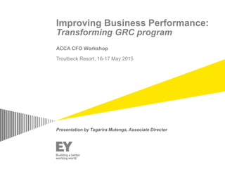 Improving Business Performance:
Transforming GRC program
ACCA CFO Workshop
Troutbeck Resort, 16-17 May 2015
Presentation by Tagarira Mutenga, Associate Director
 