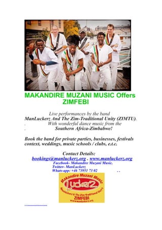 MAKANDIRE MUZANI MUSIC Offers
ZIMFEBI
Live performances by the band
ManLuckerz And The Zim-Traditional Unity (ZIMTU).
. With wonderful dance music from the
. Southern Africa-Zimbabwe!
Book the band for private parties, businesses, festivals
context, weddings, music schools / clubs, e.t.c.
Contact Details:
bookings@manluckerz.org . www.manluckerz.org
Facebook- Makandire Muzani Music.
Twitter- ManLuckerz
Whats-app: +46 73951 73 02 . .
…....................
 