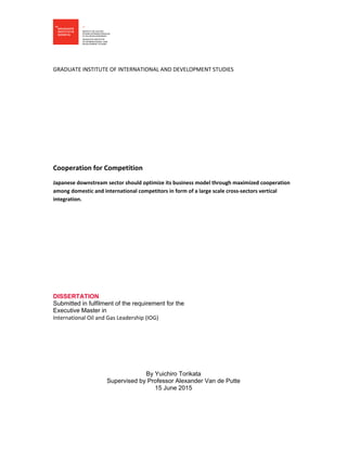  
 
 
GRADUATE INSTITUTE OF INTERNATIONAL AND DEVELOPMENT STUDIES  
 
 
 
 
 
 
Cooperation for Competition 
Japanese downstream sector should optimize its business model through maximized cooperation 
among domestic and international competitors in form of a large scale cross‐sectors vertical 
integration. 
 
 
 
 
 
 
DISSERTATION
Submitted in fulfilment of the requirement for the
Executive Master in
International Oil and Gas Leadership (IOG)  
By Yuichiro Torikata
Supervised by Professor Alexander Van de Putte
15 June 2015
   
 