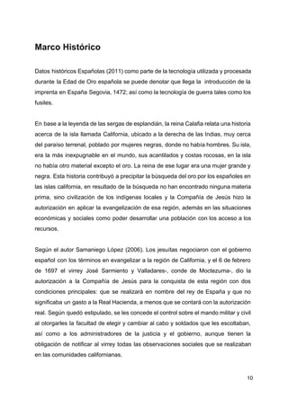 Marco Histórico
Datos históricos Españolas (2011) como parte de la tecnología utilizada y procesada
durante la Edad de Oro española se puede denotar que llega la introducción de la
imprenta en España Segovia, 1472; así como la tecnología de guerra tales como los
fusiles.
En base a la leyenda de las sergas de esplandián, la reina Calafia relata una historia
acerca de la isla llamada California, ubicado a la derecha de las Indias, muy cerca
del paraíso terrenal, poblado por mujeres negras, donde no había hombres. Su isla,
era la más inexpugnable en el mundo, sus acantilados y costas rocosas, en la isla
no había otro material excepto el oro. La reina de ese lugar era una mujer grande y
negra. Esta historia contribuyó a precipitar la búsqueda del oro por los españoles en
las islas california, en resultado de la búsqueda no han encontrado ninguna materia
prima, sino civilización de los indígenas locales y la Compañía de Jesús hizo la
autorización en aplicar la evangelización de esa región, además en las situaciones
económicas y sociales como poder desarrollar una población con los acceso a los
recursos.
Según el autor Samaniego López (2006). Los jesuítas negociaron con el gobierno
español con los términos en evangelizar a la región de California, y el 6 de febrero
de 1697 el virrey José Sarmiento y Valladares-, conde de Moctezuma-, dio la
autorización a la Compañía de Jesús para la conquista de esta región con dos
condiciones principales: que se realizará en nombre del rey de España y que no
significaba un gasto a la Real Hacienda, a menos que se contará con la autorización
real. Según quedó estipulado, se les concede el control sobre el mando militar y civil
al otorgarles la facultad de elegir y cambiar al cabo y soldados que les escoltaban,
así como a los administradores de la justicia y el gobierno, aunque tienen la
obligación de notificar al virrey todas las observaciones sociales que se realizaban
en las comunidades californianas.
10
 