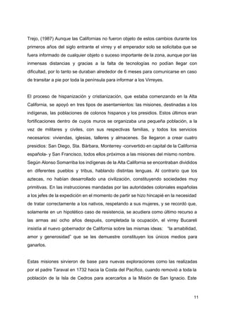 Trejo, (1987) Aunque las Californias no fueron objeto de estos cambios durante los
primeros años del siglo entrante el virrey y el emperador solo se solicitaba que se
fuera informado de cualquier objeto o suceso importante de la zona, aunque por las
inmensas distancias y gracias a la falta de tecnologías no podían llegar con
dificultad, por lo tanto se duraban alrededor de 6 meses para comunicarse en caso
de transitar a pie por toda la península para informar a los Virreyes.
El proceso de hispanización y cristianización, que estaba comenzando en la Alta
California, se apoyó en tres tipos de asentamientos: las misiones, destinadas a los
indígenas, las poblaciones de colonos hispanos y los presidios. Estos últimos eran
fortificaciones dentro de cuyos muros se organizaba una pequeña población, a la
vez de militares y civiles, con sus respectivas familias, y todos los servicios
necesarios: viviendas, iglesias, talleres y almacenes. Se llegaron a crear cuatro
presidios: San Diego, Sta. Bárbara, Monterrey -convertido en capital de la California
española- y San Francisco, todos ellos próximos a las misiones del mismo nombre.
Según Alonso Somarriba los indígenas de la Alta California se encontraban divididos
en diferentes pueblos y tribus, hablando distintas lenguas. Al contrario que los
aztecas, no habían desarrollado una civilización, constituyendo sociedades muy
primitivas. En las instrucciones mandadas por las autoridades coloniales españolas
a los jefes de la expedición en el momento de partir se hizo hincapié en la necesidad
de tratar correctamente a los nativos, respetando a sus mujeres, y se recordó que,
solamente en un hipotético caso de resistencia, se acudiera como último recurso a
las armas así ocho años después, completada la ocupación, el virrey Bucareli
insistía al nuevo gobernador de California sobre las mismas ideas: “la amabilidad,
amor y generosidad” que se les demuestre constituyen los únicos medios para
ganarlos.
Estas misiones sirvieron de base para nuevas exploraciones como las realizadas
por el padre Taraval en 1732 hacia la Costa del Pacífico, cuando removió a toda la
población de la Isla de Cedros para acercarlos a la Misión de San Ignacio. Este
11
 