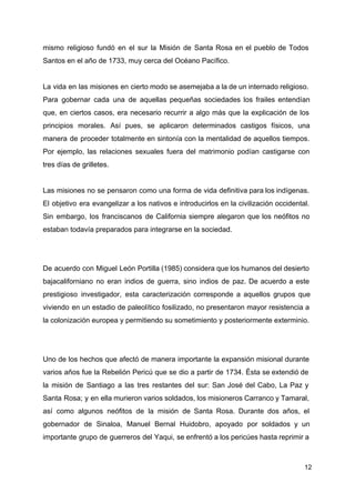 mismo religioso fundó en el sur la Misión de Santa Rosa en el pueblo de Todos
Santos en el año de 1733, muy cerca del Océano Pacífico.
La vida en las misiones en cierto modo se asemejaba a la de un internado religioso.
Para gobernar cada una de aquellas pequeñas sociedades los frailes entendían
que, en ciertos casos, era necesario recurrir a algo más que la explicación de los
principios morales. Así pues, se aplicaron determinados castigos físicos, una
manera de proceder totalmente en sintonía con la mentalidad de aquellos tiempos.
Por ejemplo, las relaciones sexuales fuera del matrimonio podían castigarse con
tres días de grilletes.
Las misiones no se pensaron como una forma de vida definitiva para los indígenas.
El objetivo era evangelizar a los nativos e introducirlos en la civilización occidental.
Sin embargo, los franciscanos de California siempre alegaron que los neófitos no
estaban todavía preparados para integrarse en la sociedad.
De acuerdo con Miguel León Portilla (1985) considera que los humanos del desierto
bajacaliforniano no eran indios de guerra, sino indios de paz. De acuerdo a este
prestigioso investigador, esta caracterización corresponde a aquellos grupos que
viviendo en un estadio de paleolítico fosilizado, no presentaron mayor resistencia a
la colonización europea y permitiendo su sometimiento y posteriormente exterminio.
Uno de los hechos que afectó de manera importante la expansión misional durante
varios años fue la Rebelión Pericú que se dio a partir de 1734. Ésta se extendió de
la misión de Santiago a las tres restantes del sur: San José del Cabo, La Paz y
Santa Rosa; y en ella murieron varios soldados, los misioneros Carranco y Tamaral,
así como algunos neófitos de la misión de Santa Rosa. Durante dos años, el
gobernador de Sinaloa, Manuel Bernal Huidobro, apoyado por soldados y un
importante grupo de guerreros del Yaqui, se enfrentó a los pericúes hasta reprimir a
12
 