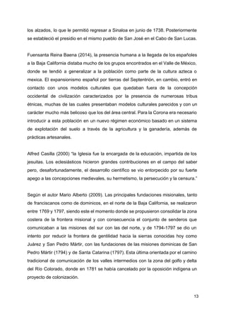 los alzados, lo que le permitió regresar a Sinaloa en junio de 1738. Posteriormente
se estableció el presidio en el mismo pueblo de San José en el Cabo de San Lucas.
Fuensanta Reina Baena (2014), la presencia humana a la llegada de los españoles
a la Baja California distaba mucho de los grupos encontrados en el Valle de México,
donde se tendió a generalizar a la población como parte de la cultura azteca o
mexica. El expansionismo español por tierras del Septentrión, en cambio, entró en
contacto con unos modelos culturales que quedaban fuera de la concepción
occidental de civilización caracterizados por la presencia de numerosas tribus
étnicas, muchas de las cuales presentaban modelos culturales parecidos y con un
carácter mucho más belicoso que los del área central. Para la Corona era necesario
introducir a esta población en un nuevo régimen económico basado en un sistema
de explotación del suelo a través de la agricultura y la ganadería, además de
prácticas artesanales.
Alfred Casilla (2000) “la ​Iglesia fue la encargada de la ​educación​, impartida de los
jesuitas​. Los eclesiásticos hicieron grandes contribuciones en el campo del saber
pero, desafortunadamente, el desarrollo científico se vio entorpecido por su fuerte
apego a las concepciones medievales, su hermetismo, la persecución y la censura.”
Según el autor Mario Alberto (2009). Las principales fundaciones misionales, tanto
de franciscanos como de dominicos, en el norte de la Baja California, se realizaron
entre 1769 y 1797, siendo este el momento donde se propusieron consolidar la zona
costera de la frontera misional y con consecuencia el conjunto de senderos que
comunicaban a las misiones del sur con las del norte, y de 1794-1797 se dio un
intento por reducir la frontera de gentilidad hacia la sierras conocidas hoy como
Juárez y San Pedro Mártir, con las fundaciones de las misiones dominicas de San
Pedro Mártir (1794) y de Santa Catarina (1797). Esta última orientada por el camino
tradicional de comunicación de los valles intermedios con la zona del golfo y delta
del Río Colorado, donde en 1781 se había cancelado por la oposición indígena un
proyecto de colonización.
13
 