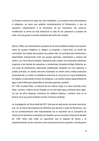 La frontera misional fue cada vez más moldeable, y el contacto entre colonizadores
e indígenas, ya fuera que adoptan voluntariamente al Cristianismo, o que se
opusieron violentamente a la intromisión de los misioneros, fue continuo;
modificando la forma de vida tradicional no sólo de las cabeceras o pueblos de
visita, sino de grupos humanos distantes del centro de contacto.
Spicer (1962), los colonizadores europeos en el norte de México trataron de imponer
sobre los grupos indígenas su religión, su lenguaje y, sobre todo, su noción de
comunidad. Se trataba del proyecto de pueblo indio, el cual había sido introducido y
desarrollado exitosamente entre los grupos agrícolas, sedentarios y urbanos del
centro y sur de la Nueva España. Siguiendo este modelo, los misioneros intentaron
organizar a las bandas de cazadores y recolectores nómadas de Baja California, en
una serie de poblaciones sedentarias establecidas alrededor de una cabecera, o
pueblo principal, en donde estuviera localizada la misión como unidad productiva
autosuficiente. ​
La misión se establecía entonces en una zona en cuyos alrededores
se hallaba un abundante número de indígenas, y en donde hubiera disponibilidad de
agua y tierra fértil para desarrollar la actividad agrícola y pastoril.
En 1758, el padre Retz, a instancia de los nativos, llegó a un sitio conocido como
Adac, cercano a Bahía de los Ángeles en el cual había agua suficiente para regar.
Un par de años después, construyó los edificios básicos y sembró maíz en el
terreno de lo que sería la Misión de San Francisco de Borja.
La investigación de Sara ortelli del 2011 dice que en este punto conviene mencionar
que, en el marco del programa de reformas que llevaron a cabo los Borbones, uno
de los acontecimientos más trascendentes fue la expulsión de la Compañía de
Jesús de los territorios controlados por España que se concretó a fines de la década
de 1760. Años más tarde se argumentó que el despojo de tierras y el
empobrecimiento de las misiones como consecuencia de la expulsión, contribuyeron
14
 