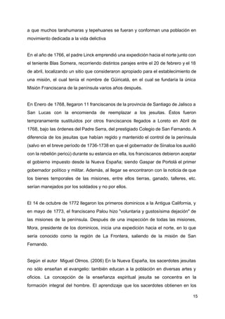 a que muchos tarahumaras y tepehuanes se fueran y conforman una población en
movimiento dedicada a la vida delictiva
En el año de 1766, el padre Linck emprendió una expedición hacia el norte junto con
el teniente Blas Somera, recorriendo distintos parajes entre el 20 de febrero y el 18
de abril, localizando un sitio que consideraron apropiado para el establecimiento de
una misión, el cual tenía el nombre de Güiricatá, en el cual se fundaría la única
Misión Franciscana de la península varios años después.
En Enero de 1768, llegaron 11 franciscanos de la provincia de Santiago de Jalisco a
San Lucas con la encomienda de reemplazar a los jesuitas. Éstos fueron
tempranamente sustituidos por otros franciscanos llegados a Loreto en Abril de
1768, bajo las órdenes del Padre Serra, del prestigiado Colegio de San Fernando. A
diferencia de los jesuitas que habían regido y mantenido el control de la península
(salvo en el breve período de 1736-1738 en que el gobernador de Sinaloa los auxilió
con la rebelión pericú) durante su estancia en ella, los franciscanos debieron aceptar
el gobierno impuesto desde la Nueva España; siendo Gaspar de Portolá el primer
gobernador político y militar. Además, al llegar se encontraron con la noticia de que
los bienes temporales de las misiones, entre ellos tierras, ganado, talleres, etc.
serían manejados por los soldados y no por ellos.
El 14 de octubre de 1772 llegaron los primeros dominicos a la Antigua California, y
en mayo de 1773, el franciscano Palou hizo "voluntaria y gustosísima dejación" de
las misiones de la península. Después de una inspección de todas las misiones,
Mora, presidente de los dominicos, inicia una expedición hacia el norte, en lo que
sería conocido como la región de La Frontera, saliendo de la misión de San
Fernando.
Según el autor Miguel Olmos. (2006) En la Nueva España, los sacerdotes jesuitas
no sólo enseñan el evangelio: también educan a la población en diversas artes y
oficios. La concepción de la enseñanza espiritual jesuita se concentra en la
formación integral del hombre. El aprendizaje que los sacerdotes obtienen en los
15
 