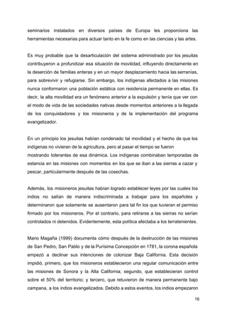 seminarios instalados en diversos países de Europa les proporciona las
herramientas necesarias para actuar tanto en la fe como en las ciencias y las artes.
Es muy probable que la desarticulación del sistema administrado por los jesuitas
contribuyeron a profundizar esa situación de movilidad, influyendo directamente en
la deserción de familias enteras y en un mayor desplazamiento hacia las serranías,
para sobrevivir y refugiarse. Sin embargo, los indígenas afectados a las misiones
nunca conformaron una población estática con residencia permanente en ellas. Es
decir, la alta movilidad era un fenómeno anterior a la expulsión y tenía que ver con
el modo de vida de las sociedades nativas desde momentos anteriores a la llegada
de los conquistadores y los misioneros y de la implementación del programa
evangelizador.
En un principio los jesuitas habían condenado tal movilidad y el hecho de que los
indígenas no vivieran de la agricultura, pero al pasar el tiempo se fueron
mostrando tolerantes de esa dinámica. Los indígenas combinaban temporadas de
estancia en las misiones con momentos en los que se iban a las sierras a cazar y
pescar, particularmente después de las cosechas.
Además, los misioneros jesuitas habían logrado establecer leyes por las cuales los
indios no salían de manera indiscriminada a trabajar para los españoles y
determinaron que solamente se ausentaron para tal fin los que tuvieran el permiso
firmado por los misioneros. Por el contrario, para retirarse a las sierras no serían
controlados ni detenidos. Evidentemente, esta política afectaba a los terratenientes.
Mario Magaña (1999) documenta cómo después de la destrucción de las misiones
de San Pedro, San Pablo y de la Purísima Concepción en 1781, la corona española
empezó a declinar sus intenciones de colonizar Baja California. Esta decisión
impidió, primero, que los misioneros establecieron una regular comunicación entre
las misiones de Sonora y la Alta California; segundo, que establecieran control
sobre el 50% del territorio; y tercero, que retuvieron de manera permanente bajo
campana, a los indios evangelizados. Debido a estos eventos, los indios empezaron
16
 