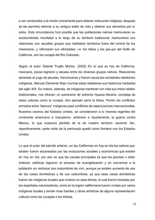 a ser conducidos a la misión únicamente para obtener instrucción religiosa; después
se les permitía retornar a su antiguo estilo de vida y obtener sus alimentos por sí
solos. Esta circunstancia hizo posible que las poblaciones nativas mantuvieran su
acostumbrada movilidad a lo largo de su territorio tradicional, mantuvieran sus
relaciones con aquellos grupos que habitaban territorios fuera del control de los
misioneros, y reforzaran sus afinidades: ​i.e. los kiliwa y los pai–pai del Golfo de
California, con los cucapá del Río Colorado.
Según el autor Gabriel Trujillo Muñoz. (2002) En lo que es hoy de California,
mexicana, pocas lograron y escasa entre los diversos grupos nativos. Reacciones
adversas al yugo de jesuitas, franciscanos y fueron causa las constantes rebeliones
indígenas. Manuel Clemente Rojo muchas estas rebeliones sus históricos mediados
del siglo XIX. Es notorio, además, de indígenas mantener con vida sus mitos relatos
tradicionales, nos ofrecen un panorama de extrema riqueza literaria, compleja de
estas culturas como la cucapá, otro ejemplo sería la kiliwa. Pronto los conflictos
armados entre “blancos” indígenas pasó conflictos de repercusiones internacionales.
Nuestros vecinos del Estados Unidos, se consideraron a sí mismos regentes del
continente americano e impusieron, arbitraria e injustamente, la guerra contra
México, lo que ocasionó pérdida de la de nuestro territorio nacional. Así,
repentinamente, parte norte de la península quedó como frontera con los Estados
Unidos.
Lo que el autor del párrafo anterior, en las Californias en hoy en día los nativos que
existen fueron escanea​dos por las evoluciones sociales y económicas que existen
en hoy en día, por eso es que las causas principales es que los jesuitas u otras
órdenes católicas lograron el proceso de evangelización y en convencer a la
población en rechazar sus costumbres de vivir, aunque ya existen aumento de uso
de las casas domésticas y de sus costumbres, ya que esas casas domésticas
fueron los indígenas locales que vivieron en esas tierras, lo cual fueron tomadas por
los españoles colonizadores, como en la región californiana fueron vividas por varios
indígenas locales y tenían ricas fuentes y obras artísticas de alguna representación
cultural como los cucapás o los kiliwas.
17
 