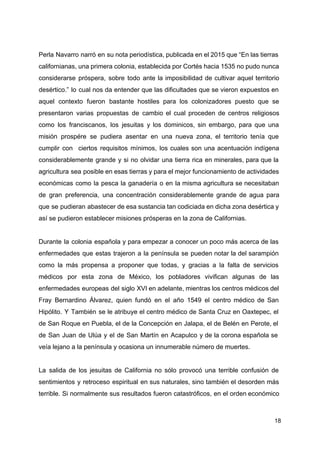 Perla Navarro narró en su nota periodística, publicada en el 2015 que “En las tierras
californianas, una primera colonia, establecida por Cortés hacia 1535 no pudo nunca
considerarse próspera, sobre todo ante la imposibilidad de cultivar aquel territorio
desértico.” lo cual nos da entender que las dificultades que se vieron expuestos en
aquel contexto fueron bastante hostiles para los colonizadores puesto que se
presentaron varias propuestas de cambio el cual proceden de centros religiosos
como los franciscanos, los jesuitas y los dominicos, sin embargo, para que una
misión prospére se pudiera asentar en una nueva zona, el territorio tenía que
cumplir con ciertos requisitos mínimos, los cuales son una acentuación indígena
considerablemente grande y si no olvidar una tierra rica en minerales, para que la
agricultura sea posible en esas tierras y para el mejor funcionamiento de actividades
económicas como la pesca la ganadería o en la misma agricultura se necesitaban
de gran preferencia, una concentración considerablemente grande de agua para
que se pudieran abastecer de esa sustancia tan codiciada en dicha zona desértica y
así se pudieron establecer misiones prósperas en la zona de Californias.
Durante la colonia española y para empezar a conocer un poco más acerca de las
enfermedades que estas trajeron a la península se pueden notar la del sarampión
como la más propensa a proponer que todas, y gracias a la falta de servicios
médicos por esta zona de México, los pobladores vivifican algunas de las
enfermedades europeas del siglo XVI en adelante, mientras los centros médicos del
Fray Bernardino Álvarez​, quien fundó en el año 1549 el centro médico de San
Hipólito. Y También se le atribuye el centro médico de Santa Cruz en Oaxtepec, el
de San Roque en ​Puebla​, el de la Concepción en ​Jalapa​, el de Belén en ​Perote​, el
de San Juan de Ulúa y el de San Martín en ​Acapulco y de la corona española se
veía lejano a la península y ocasiona un innumerable número de muertes.
La salida de los jesuitas de California no sólo provocó una terrible confusión de
sentimientos y retroceso espiritual en sus naturales, sino también el desorden más
terrible. Si normalmente sus resultados fueron catastróficos, en el orden económi​co
18
 
