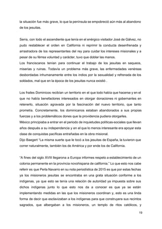 la situación fue más grave, lo que la península se empobreció aún más al abandono
de los jesuitas.
Serra, con todo el ascendiente que tenía en el enérgico visitador José de Gálvez, no
pudo restablecer el orden en California ni reprimir la conducta desenfrenada y
arrastradora de los representantes del rey para cuidar los intereses misionales y a
pesar de su férrea voluntad y carácter, tuvo que doblar las manos.
Los franciscanos tenían para continuar el trabajo de los jesuitas en saqueos,
miserias y ruinas. Todavía un problema más grave, las enfermedades venéreas
desbordadas inhumanamente entre los indios por la sexualidad y refrenada de los
soldados, mal que en la época de los jesuitas nunca existió .
Los frailes Dominicos recibían un territorio en el que todo había que hacerse y en el
que no había benefactores interesados en otorgar donaciones ni gobernantes en
retenerlo, situación agravada por la fascinación del nuevo territorio, que tanto
prometía. Concretamente, los dominicanos estaban abandonados a sus propias
fuerzas y a los problemáticos dones que la providencia pudiera otorgarles.
México principiaba a entrar en el periodo de inquietudes políticas-sociales que llevan
años después a su independencia y en el que lo menos interesante era apoyar esta
clase de conquistas pacíficas entrañadas en la obra misional.
Dijo Baegert “La misma suerte que le tocó a los jesuitas de España, la tuvieron que
correr naturalmente, también los de América y por ende los de California.
“A fines del siglo XVIII llegarona a Europa informes respeto a establecimiento de un
colonia permanente en la provincia novohispana de california.” Lo que esto nos cabe
referir es que Perla Navarro en su nota periodística de 2015 es que por estas fechas
ya los misioneros jesuitas se encontraba en una grata situación conforme a los
indígenas, ya que esto se tenía una relación de autoridad ya impuesta sobre sus
dichos indígenas junto lo que esto nos da a conocer es que ya se están
implementando medidas en las que los misioneros coordinan y, esto es una linda
forma de decir que esclavizaban a los indígenas para que construyera sus recintos
sagrados, que albergaban a los misioneros, un templo de ritos católicos, y
19
 