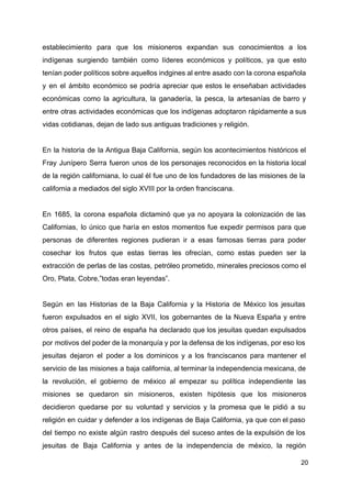 establecimiento para que los misioneros expandan sus conocimientos a los
indígenas surgiendo también como líderes económicos y políticos, ya que esto
tenían poder políticos sobre aquellos indgines al entre asado con la corona española
y en el ámbito económico se podría apreciar que estos le enseñaban actividades
económicas como la agricultura, la ganadería, la pesca, la artesanías de barro y
entre otras actividades económicas que los indígenas adoptaron rápidamente a sus
vidas cotidianas, dejan de lado sus antiguas tradiciones y religión.
En la historia de la Antigua Baja California, según los acontecimientos históricos el
Fray Junípero Serra fueron unos de los personajes reconocidos en la historia local
de la región californiana, lo cual él fue uno de los fundadores de las misiones de la
california a mediados del siglo XVIII por la orden franciscana.
En 1685, la corona española dictaminó que ya no apoyara la colonización de las
Californias, lo único que haría en estos momentos fue expedir permisos para que
personas de diferentes regiones pudieran ir a esas famosas tierras para poder
cosechar los frutos que estas tierras les ofrecían, como estas pueden ser la
extracción de perlas de las costas, petróleo prometido, minerales preciosos como el
Oro, Plata, Cobre,”todas eran leyendas”.
Según en las Historias de la Baja California y la Historia de México los jesuitas
fueron expulsados en el siglo XVII, los gobernantes de la Nueva España y entre
otros países, el reino de españa ha declarado que los jesuitas quedan expulsados
por motivos del poder de la monarquía y por la defensa de los indígenas, por eso los
jesuitas dejaron el poder a los dominicos y a los franciscanos para mantener el
servicio de las misiones a baja california, al terminar la independencia mexicana, de
la revolución, el gobierno de méxico al empezar su política independiente las
misiones se quedaron sin misioneros, existen hipótesis que los misioneros
decidieron quedarse por su voluntad y servicios y la promesa que le pidió a su
religión en cuidar y defender a los indígenas de Baja California, ya que con el paso
del tiempo no existe algún rastro después del suceso antes de la expulsión de los
jesuitas de Baja California y antes de la independencia de méxico, la región
20
 