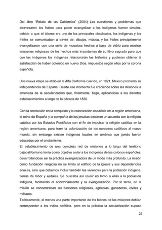 Del libro “Relato de las Californias” (2004) Las cuestiones y problemas que
atravesaron los frailes para poder evangelizar a los indígenas fueron simples,
debido a que el idioma era uno de los principales obstáculos, los indígenas y los
frailes se comunicaban a través de: dibujos, música, y los frailes principalmente
evangelizaron con una serie de mosaicos hechos a base de vidrio para mostrar
imágenes religiosas de los hechos más importantes de su libro sagrado para que
con las imágenes los indígenas relacionarán las historias y pudieran obtener la
satisfacción de haber obtenido un nuevo Dios, impuestos según ellos por la corona
española.
Una nueva etapa se abrió en la Alta California cuando, en 1821, México proclamó su
independencia de España. Desde ese momento fue creciendo sobre las misiones la
amenaza de la secularización que, finalmente, llegó, aplicándose a los distintos
establecimientos a largo de la década de 1830.
Con la conclusión en la conquista y la colonización española en la región americana,
el reino de España y la compañía de los jesuitas declaran un acuerdo con la religión
católica por los Estados Pontificios con el fin de impulsar la religión católica en la
región americana, para traer la colonización de los europeos católicos al nuevo
mundo, sin embargo existen indígenas locales en américa que jamás fueron
educados por el cristianismo.
El establecimiento de una compleja red de misiones a lo largo del territorio
bajacaliforniano tenía como objetivo aislar a los indígenas de los colonos españoles,
desarrollándose así la práctica evangelizadora de un modo más profundo. La misión
como fundación religiosa no se limita al edificio de la iglesia y sus dependencias
anexas, sino que debemos incluir también las viviendas para la población indígena,
tierras de labor y ejidales. Se buscaba así reunir en torno a ellas a la población
indígena, facilitando el adoctrinamiento y la evangelización. Por lo tanto, en la
misión se concentraban las funciones religiosas, agrícolas, ganaderas, civiles y
militares.
Teóricamente, al menos una parte importante de los bienes de las misiones debían
corresponder a los indios neófitos, pero en la práctica la secularización supuso
22
 