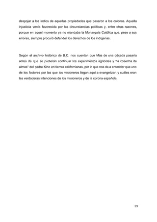despojar a los indios de aquellas propiedades que pasaron a los colonos. Aquella
injusticia venía favorecida por las circunstancias políticas y, entre otras razones,
porque en aquel momento ya no mandaba la Monarquía Católica que, pese a sus
errores, siempre procuró defender los derechos de los indígenas.
Según el archivo histórico de B.C. nos cuentan que Más de una década pasaría
antes de que se pudieran continuar los experimentos agrícolas y "la cosecha de
almas" del padre Kino en tierras californianas, por lo que nos da a entender que uno
de los factores por las que los misioneros llegan aquí a evangelizar, y cuáles eran
las verdaderas intenciones de los misioneros y de la corona española.
23
 