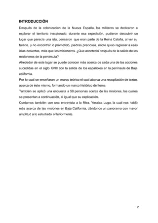 INTRODUCCIÓN
Después de la colonización de la Nueva España, los militares se dedicaron a
explorar el territorio inexplorado, durante esa expedición, pudieron descubrir un
lugar que parecía una isla, pensaron que eran parte de la Reina Calafia, al ver su
falacia, y no encontrar lo prometido, piedras preciosas, nadie quiso regresar a esas
islas desiertas, más que los misioneros. ¿Que aconteció después de la salida de los
misioneros de la península?
Alrededor de este lugar se puede conocer más acerca de cada una de las acciones
sucedidas en el siglo XVIII con la salida de los españoles en la península de Baja
california.
Por lo cual se enseñaran un marco teórico el cual abarca una recopilación de textos
acerca de éste mismo, formando un marco histórico del tema.
También se aplicó una encuesta a 50 personas acerca de las misiones, las cuales
se presentan a continuación, al igual que su explicación.
Contamos también con una entrevista a la Mtra. Yessica Lugo, la cual nos habló
más acerca de las misiones en Baja California, dándonos un panorama con mayor
amplitud a lo estudiado anteriormente.
2
 