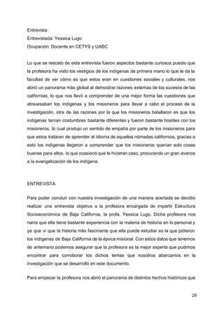 Entrevista:
Entrevistada: Yessica Lugo
Ocupación: Docente en CETYS y UABC
Lo que se rescato de esta entrevista fueron aspectos bastante curiosos puesto que
la profesora ha visto los vestigios de los indígenas de primera mano lo que le da la
facultad de ver cómo es que estos eran en cuestiones sociales y culturales, nos
abrió un panorama más global al demostrar.razones externas de los sucesos de las
californias, lo que nos llevó a comprender de una mejor forma las cuestiones que
atravesaban los indígenas y los misioneros para llevar a cabo el proceso de la
investigación, otra de las razones por la que los misioneros batallaron es que los
indígenas tenían costumbres bastante diferentes y fueron bastante hostiles con los
misioneros, lo cual produjo un sentido de empatía por parte de los misioneros para
que estos trataran de aprender el idioma de aquellos nómadas californios, gracias a
esto los indígenas llegaron a comprender que los misioneros querían solo cosas
buenas para ellos, lo que ocasionó que le hicieran caso, procurando un gran avance
a la evangelización de los indígena.
ENTREVISTA
Para poder concluir con nuestra investigación de una manera acertada se decidio
realizar una entrevista objetiva a la profesora encargada de impartir Estructura
Socioeconómica de Baja California, la profa. Yessica Lugo. Dicha profesora nos
narra que ella tiene bastante experiencia con la materia de historia en lo personal y
ya que vi que la historia más fascinante que ella puede estudiar es la que pidieron
los indígenas de Baja California de la época misional. Con estos datos que tenemos
de antemano podemos asegurar que la profesora es la mejor experta que pudimos
encontrar para corroborar los dichos temas que nosotros abarcamos en la
investigación que se desarrolló en este documento.
Para empezar la profesora nos abrió el panorama de distintos hechos históricos que
29
 