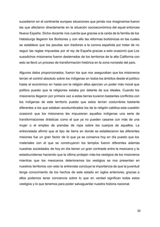 sucedieron en el continente europeo situaciones que jamás nos imaginamos fueron
las que afectaron directamente en la situación socioeconómica del aquel entonces
Nueva España. Dicha docente nos cuenta que gracias a la caída de la familia de los
Habsburgo llegaron los Borbones y con ello las reformas borbónicas en las cuales
se establece que los jesuitas son traidores a la corona española por tratar de no
seguir las reglas impuestas por el rey de España gracias a esto ocasionó que Los
susodichos misioneros fueron desterrados de los territorios de la alta California con
esto se llevó un proceso de transformación histórica en la zona noroeste del país.
Algunos datos proporcionados, fueron los que nos aseguraban que los misioneros
tenían el control absoluto sobre los indígenas en todos los ámbitos desde el político
hasta el económico en hasta con la religión ellos ejercían un poder más moral que
político puesto que la religiones estaba por delante de sus ideales. Cuando los
misioneros llegaron por primera vez a estas tierras tuvieron bastantes conflictos con
los indígenas de este territorio puesto que estos tenían costumbres bastante
diferentes a los que estaban acostumbrados los de la religión católica esta cuestión
ocasionó que los misioneros les impusieran aquellos indígenas una serie de
transformaciones drásticas como el que ya no pueden casarse con más de una
mujer o el empleo de prendas de ropa sobre los cuerpos de aquellos. La
entrevistada afirmó que el tipo de tierra en donde se establecieron las diferentes
misiones fue un gran factor de lo que ya se conserva hoy en día puesto que los
materiales con el que se construyeron los templos fueron diferentes además
nuestras sociedades de hoy en día tienen un gran contraste entre la mexicana y la
estadounidense haciendo que la última protejan más los vestigios de los misioneros
mientras que los mexicanos deterioramos los vestigios se nos presentan en
nuestros territorios con esto la entrevista concluye la importancia de que la juventud
tenga conocimiento de los hechos de este estado en siglos anteriores, gracias a
ellos podemos tener conciencia sobre lo que en verdad significan todas estos
vestigios y lo que tenemos para poder salvaguardar nuestra historia nacional.
30
 