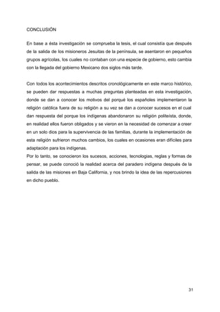 CONCLUSIÓN
En base a ésta investigación se comprueba la tesis, el cual consistía que después
de la salida de los misioneros Jesuitas de la península, se asentaron en pequeños
grupos agrícolas, los cuales no contaban con una especie de gobierno, esto cambia
con la llegada del gobierno Mexicano dos siglos más tarde.
Con todos los acontecimientos descritos cronológicamente en este marco histórico,
se pueden dar respuestas a muchas preguntas planteadas en esta investigación,
donde se dan a conocer los motivos del porqué los españoles implementaron la
religión católica fuera de su religión a su vez se dan a conocer sucesos en el cual
dan respuesta del porque los indígenas abandonaron su religión politeísta, donde,
en realidad ellos fueron obligados y se vieron en la necesidad de comenzar a creer
en un solo dios para la supervivencia de las familias, durante la implementación de
esta religión sufrieron muchos cambios, los cuales en ocasiones eran difíciles para
adaptación para los indígenas.
Por lo tanto, se conocieron los sucesos, acciones, tecnologias, reglas y formas de
pensar, se puede conoció la realidad acerca del paradero indígena después de la
salida de las misiones en Baja California, y nos brindo la idea de las repercusiones
en dicho pueblo.
31
 