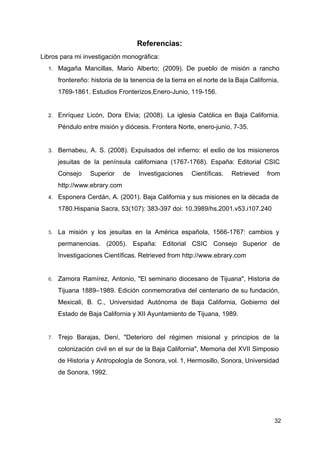 Referencias:
Libros para mi investigación monográfica:
1. Magaña Mancillas, Mario Alberto; (2009). De pueblo de misión a rancho
frontereño: historia de la tenencia de la tierra en el norte de la Baja California,
1769-1861. Estudios Fronterizos,Enero-Junio, 119-156.
2. Enríquez Licón, Dora Elvia; (2008). La iglesia Católica en Baja California.
Péndulo entre misión y diócesis. Frontera Norte, enero-junio, 7-35.
3. Bernabeu, A. S. (2008). Expulsados del infierno: el exilio de los misioneros
jesuitas de la península californiana (1767-1768). España: Editorial CSIC
Consejo Superior de Investigaciones Científicas. Retrieved from
http://www.ebrary.com
4. Esponera Cerdán, A. (2001). Baja California y sus misiones en la década de
1780.Hispania Sacra, 53(107): 383-397 doi: 10.3989/hs.2001.v53.i107.240
5. La misión y los jesuitas en la América española, 1566-1767: cambios y
permanencias. (2005). España: Editorial CSIC Consejo Superior de
Investigaciones Científicas. Retrieved from ​http://www.ebrary.com
6. Zamora Ramírez, Antonio, "El seminario diocesano de Tijuana", Historia de
Tijuana 1889–1989. Edición conmemorativa del centenario de su fundación,
Mexicali, B. C., Universidad Autónoma de Baja California, Gobierno del
Estado de Baja California y XII Ayuntamiento de Tijuana, 1989.
7. Trejo Barajas, Dení, "Deterioro del régimen misional y principios de la
colonización civil en el sur de la Baja California", Memoria del XVII Simposio
de Historia y Antropología de Sonora, vol. 1, Hermosillo, Sonora, Universidad
de Sonora, 1992.
32
 