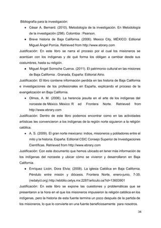 Bibliografía para la investigación:
● César A. Bernard. (2010). Metodología de la investigación. En Metodología
de la investigación (298). Colombia : Pearson.
● Breve historia de Baja California. (2006). Mexico City, MÉXICO: Editorial
Miguel Ángel Porrúa. Retrieved from ​http://www.ebrary.com
Justificación: En este libro se narra el proceso por el cual los misioneros se
acentúan con los indígenas y de qué forma los obligan a cambiar desde sus
costumbres, hasta su religión.
● Miguel Ángel Sorroche Cuerva. (2011). El patrimonio cultural en las misiones
de Baja California . Granada, España: Editorial Atrio.
Justificación: El libro contiene información perdida en las historia de Baja California
e investigaciones de los profesionales en España, explicando el proceso de la
evangelización en Baja California.
● Olmos, A. M. (2006). La herencia jesuita en el arte de los indígenas del
noroeste de México. México: R ed Frontera Norte. Retrieved from
http://www.ebrary.com
Justificación: Dentro de este libro podemos encontrar como en las actividades
artísticas les convencieron a los indígenas de la región norte siguieron a la religión
católica.
● A. S. (2009). El gran norte mexicano: indios, misioneros y pobladores entre el
mito y la historia. España: Editorial CSIC Consejo Superior de Investigaciones
Científicas. Retrieved from ​http://www.ebrary.com
Justificación: Con este documento que hemos ubicado en tener más información de
los indígenas del noroeste y ubicar cómo se vivieron y desarrollaron en Baja
California.
● Enríquez Licón, Dora Elvia; (2008). La iglesia Católica en Baja California.
Péndulo entre misión y diócesis. Frontera Norte, enero-junio, 7-35.
(redalyct.org) ​http://ebiblio.cetys.mx:2287/articulo.oa?id=13603901
Justificación: En este libro se expone las cuestiones y problemáticas que se
presentaron a la hora en el que los misioneros impusieron la religión católica en los
indígenas, pero la historia de esta fuente termina un poco después de la partida de
los misioneros, lo que lo convierte en una fuente beneficiosamente para nosotros.
34
 