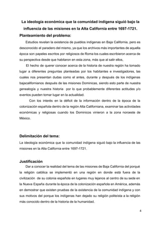 La ideología económica que la comunidad indígena siguió bajo la
influencia de las misiones en la Alta California entre 1697-1721.
Planteamiento del problema:
Estudios revelan la existencia de pueblos indígenas en Baja California, pero es
desconocido el paradero del mismo, ya que los archivos más importantes de aquella
época son papeles escritos por religiosos de Roma los cuales escribieron acerca de
su perspectiva desde que habitaron en esta zona, más que al salir ellos,
El hecho de querer conocer acerca de la historia de nuestra región ha tomado
lugar a diferentes preguntas planteadas por los habitantes e investigadores, las
cuales nos presentan dudas como el antes, durante y después de los indígenas
bajacalifornianos después de las misiones Dominicas, siendo esto parte de nuestra
genealogía y nuestra historia por lo que probablemente diferentes actitudes y/o
eventos pueden tomar lugar en la actualidad.
Con los interés en la déficit de la información dentro de la época de la
colonización española dentro de la región Alta Californiana, examinar las actividades
económicas y religiosas cuando los Dominicos vinieron a la zona noroeste de
México.
Delimitación del tema:
La ideología económica que la comunidad indígena siguió bajo la influencia de las
misiones en la Alta California entre 1697-1721.
Justificación
Dar a conocer la realidad del tema de las misiones de Baja California del porqué
la religión católica se implementó en una región en donde está fuera de la
civilización de su colonia española en lugares muy lejanos al centro de su sede en
la Nueva España durante la época de la colonización española en América, además
en demostrar que existen pruebas de la existencia de la comunidad indígena y con
sus motivos del porque los indígenas han dejado su religión politeísta a la religión
más conocido dentro de la historia de la humanidad.
4
 