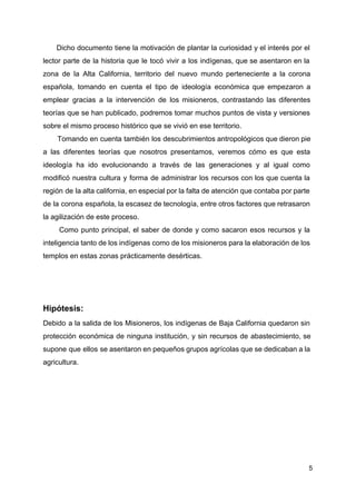 Dicho documento tiene la motivación de plantar la curiosidad y el interés por el
lector parte de la historia que le tocó vivir a los indígenas, que se asentaron en la
zona de la Alta California, territorio del nuevo mundo perteneciente a la corona
española, tomando en cuenta el tipo de ideología económica que empezaron a
emplear gracias a la intervención de los misioneros, contrastando las diferentes
teorías que se han publicado, podremos tomar muchos puntos de vista y versiones
sobre el mismo proceso histórico que se vivió en ese territorio.
Tomando en cuenta también los descubrimientos antropológicos que dieron pie
a las diferentes teorías que nosotros presentamos, veremos cómo es que esta
ideología ha ido evolucionando a través de las generaciones y al igual como
modificó nuestra cultura y forma de administrar los recursos con los que cuenta la
región de la alta california, en especial por la falta de atención que contaba por parte
de la corona española, la escasez de tecnología, entre otros factores que retrasaron
la agilización de este proceso.
Como punto principal, el saber de donde y como sacaron esos recursos y la
inteligencia tanto de los indígenas como de los misioneros para la elaboración de los
templos en estas zonas prácticamente desérticas.
Hipótesis:
Debido a la salida de los Misioneros, los indígenas de Baja California quedaron sin
protección económica de ninguna institución, y sin recursos de abastecimiento, se
supone que ellos se asentaron en pequeños grupos agrícolas que se dedicaban a la
agricultura.
5
 