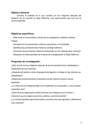 Objetivo General:
Conocer la realidad de lo que sucedió con los indígenas después del
destierro de los Jesuitas en Baja California y las repercusiones que tuvo con la
corona española.
Objetivos específicos:
·​ ​Determinar el conocimiento a través de la investigación mediante nuestros
medios.
·​ ​Corroborar en el conocimiento cultural o panorámico a nivel Estatal.
·​ ​Identificar los acontecimientos históricos de Baja California.
·​ ​Corroborar que los hechos históricos presentados en las materias sean correctos
·​ ​Recuperar los datos perdidos de la época de evangelización en Baja California.
Preguntas de investigación:
¿Qué ocurrió con los indígenas después de que los jesuitas fueron desalojados y
desterrados de sus misiones?
¿Después del destierro otras congregaciones llegaron a trabajar en las misiones ya
establecidas?
¿Repercute económicamente el abandono de las misiones hacia la corona
española?
¿La cultura de los indígenas llegó a ser modificada con los jesuitas, y como pueden
comprobar eso?
¿Qué forma de organización política tomaron los indígenas al ya no tener a
misioneros que los rigiera económica, política y económicamente?
¿La corona española siguió financiando y enviando recursos agrícolas y alimenticios
a las misiones?
6
 