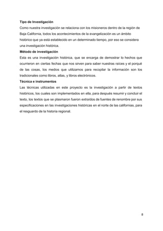 Tipo de Investigación
Como nuestra investigación se relaciona con los misioneros dentro de la región de
Baja California, todos los acontecimientos de la evangelización es un ámbito
histórico que ya está establecido en un determinado tiempo, por eso se considera
una investigación histórica.
Método de investigación
Esta es una investigación histórica, que se encarga de demostrar lo hechos que
ocurrieron en ciertas fechas que nos sirven para saber nuestras raíces y el porqué
de las cosas, los medios que utilizamos para recopilar la información son los
tradicionales como libros, atlas, y libros electrónicos.
Técnica e instrumentos
Las técnicas utilizadas en este proyecto es la investigación a partir de textos
históricos, los cuales son implementados en ella, para después resumir y concluir el
texto, los textos que se plasmaron fueron extraídos de fuentes de renombre por sus
especificaciones en las investigaciones históricas en el norte de las californias, para
el resguardo de la historia regional.
8
 