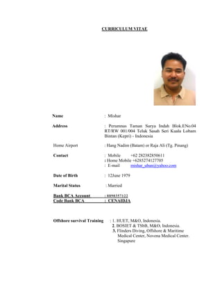 CURRICULUM VITAE
Name : Mishar
Address : Perumnas Taman Surya Indah Blok.ENo.04
RT/RW 001/004 Teluk Sasah Seri Kuala Lobam
Bintan (Kepri) - Indonesia
Home Airport : Hang Nadim (Batam) or Raja Ali (Tg. Pinang)
Contact : Mobile +62 282382850611
: Home Mobile +6285274127705
: E-mail mishar_uban@yahoo.com
Date of Birth : 12June 1979
Marital Status : Married
Bank BCA Account : 8890357122
Code Bank BCA : CENAIDJA
Offshore survival Training : 1. HUET, M&O, Indonesia.
2. BOSIET & TSbB, M&O, Indonesia.
3. Flinders Diving, Offshore & Maritime
Medical Center, Novena Medical Center.
Singapure
 
