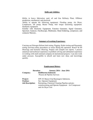 Skills and Abilities:
Ability in heavy fabrication yard, oil and Gas Refinery Plant, Offshore
production, mechanical, and electrical.
Ability to operate the following equipment: Flooding pump, Air Dryer,
Compressor, lift pump, Buster Pump, bolt torque tensioning equipment.
Hydraulic equipment.
Familiar with Electronic Equipment; Function Generator, Signal Generator,
Spectrum Analyzer, Oscilloscope, Multimeter, Hand Soldering, compressor, and
contactor Mercury .
Summary of working Experience:
Carrying out Nitrogen Helium leak testing, Pigging, Hydro testing and Pneumatic
testing activities.safety procedures or issues during the operation. Read P & ID
Drawings and Isometric Drawing, Prepare and compile test reports. I possess
analytical and technical experience in problem solving and substantial experience
in working with multi-national company & international projects. I can also work
under pressure. Susceptible to absorb and learn new ideas and knowledge
quickly.
Employment History
Duration: January 2016 – June 2016
Company: Halliburton Indonesia
Process & Pipeline Services
Project: EPC-01 Banyu Urip Bojonegoro Indonesia.
Position: Snr. Operator Equipment
Job Description: Retrojeting, Chemical Cleaning Pipeline and pre-
commissioning and Operate Equipment Air Compressor
and Air Dryer Unit
 