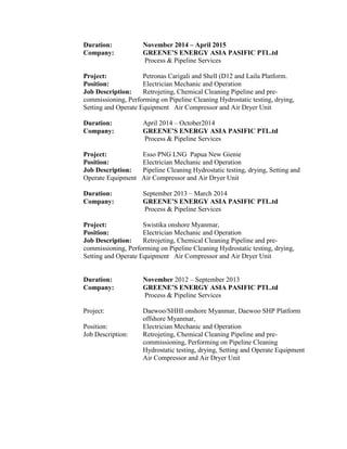 Duration: November 2014 – April 2015
Company: GREENE’S ENERGY ASIA PASIFIC PTL.td
Process & Pipeline Services
Project: Petronas Carigali and Shell (D12 and Laila Platform.
Position: Electrician Mechanic and Operation
Job Description: Retrojeting, Chemical Cleaning Pipeline and pre-
commissioning, Performing on Pipeline Cleaning Hydrostatic testing, drying,
Setting and Operate Equipment Air Compressor and Air Dryer Unit
Duration: April 2014 – October2014
Company: GREENE’S ENERGY ASIA PASIFIC PTL.td
Process & Pipeline Services
Project: Esso PNG LNG Papua New Gienie
Position: Electrician Mechanic and Operation
Job Description: Pipeline Cleaning Hydrostatic testing, drying, Setting and
Operate Equipment Air Compressor and Air Dryer Unit
Duration: September 2013 – March 2014
Company: GREENE’S ENERGY ASIA PASIFIC PTL.td
Process & Pipeline Services
Project: Swistika onshore Myanmar,
Position: Electrician Mechanic and Operation
Job Description: Retrojeting, Chemical Cleaning Pipeline and pre-
commissioning, Performing on Pipeline Cleaning Hydrostatic testing, drying,
Setting and Operate Equipment Air Compressor and Air Dryer Unit
Duration: November 2012 – September 2013
Company: GREENE’S ENERGY ASIA PASIFIC PTL.td
Process & Pipeline Services
Project: Daewoo/SHHI onshore Myanmar, Daewoo SHP Platform
offshore Myanmar,
Position: Electrician Mechanic and Operation
Job Description: Retrojeting, Chemical Cleaning Pipeline and pre-
commissioning, Performing on Pipeline Cleaning
Hydrostatic testing, drying, Setting and Operate Equipment
Air Compressor and Air Dryer Unit
 