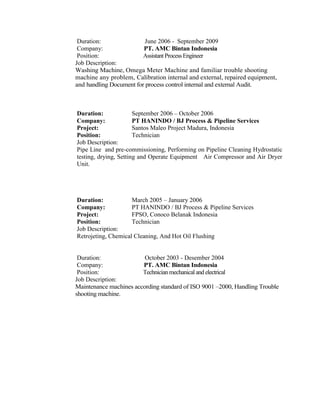 Duration: June 2006 - September 2009
Company: PT. AMC Bintan Indonesia
Position: Assistant Process Engineer
Job Description:
Washing Machine, Omega Meter Machine and familiar trouble shooting
machine any problem, Calibration internal and external, repaired equipment,
and handling Document for process control internal and external Audit.
Duration: September 2006 – October 2006
Company: PT HANINDO / BJ Process & Pipeline Services
Project: Santos Maleo Project Madura, Indonesia
Position: Technician
Job Description:
Pipe Line and pre-commissioning, Performing on Pipeline Cleaning Hydrostatic
testing, drying, Setting and Operate Equipment Air Compressor and Air Dryer
Unit.
Duration: March 2005 – January 2006
Company: PT HANINDO / BJ Process & Pipeline Services
Project: FPSO, Conoco Belanak Indonesia
Position: Technician
Job Description:
Retrojeting, Chemical Cleaning, And Hot Oil Flushing
Duration: October 2003 - Desember 2004
Company: PT. AMC Bintan Indonesia
Position: Technicianmechanical and electrical
Job Description:
Maintenance machines according standard of ISO 9001 –2000, Handling Trouble
shooting machine.
 