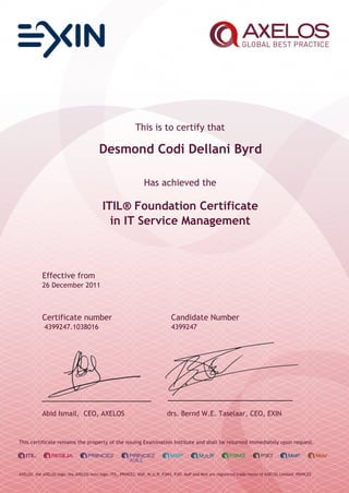 This is to certify that
Desmond Codi Dellani Byrd
Has achieved the
ITIL® Foundation Certificate
in IT Service Management
Effective from
26 December 2011
Certificate number Candidate Number
4399247.1038016 4399247
Abid Ismail, CEO, AXELOS drs. Bernd W.E. Taselaar, CEO, EXIN
This certificate remains the property of the issuing Examination Institute and shall be returned immediately upon request.
AXELOS, the AXELOS logo, the AXELOS swirl logo, ITIL, PRINCE2, MSP, M_o_R, P3M3, P3O, MoP and MoV are registered trade marks of AXELOS Limited. PRINCE2
 