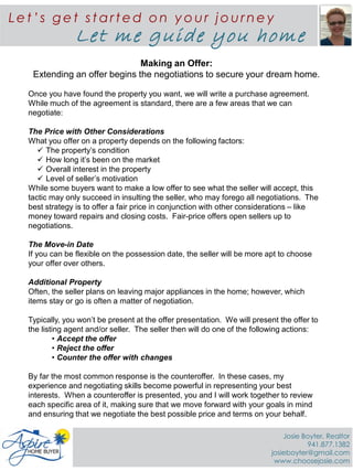 {BUYERS NAME}
Making an Offer:
Extending an offer begins the negotiations to secure your dream home.
Once you have found the property you want, we will write a purchase agreement.
While much of the agreement is standard, there are a few areas that we can
negotiate:
The Price with Other Considerations
What you offer on a property depends on the following factors:
 The property’s condition
 How long it’s been on the market
 Overall interest in the property
 Level of seller’s motivation
While some buyers want to make a low offer to see what the seller will accept, this
tactic may only succeed in insulting the seller, who may forego all negotiations. The
best strategy is to offer a fair price in conjunction with other considerations – like
money toward repairs and closing costs. Fair-price offers open sellers up to
negotiations.
The Move-in Date
If you can be flexible on the possession date, the seller will be more apt to choose
your offer over others.
Additional Property
Often, the seller plans on leaving major appliances in the home; however, which
items stay or go is often a matter of negotiation.
Typically, you won’t be present at the offer presentation. We will present the offer to
the listing agent and/or seller. The seller then will do one of the following actions:
• Accept the offer
• Reject the offer
• Counter the offer with changes
By far the most common response is the counteroffer. In these cases, my
experience and negotiating skills become powerful in representing your best
interests. When a counteroffer is presented, you and I will work together to review
each specific area of it, making sure that we move forward with your goals in mind
and ensuring that we negotiate the best possible price and terms on your behalf.
Le t ’s ge t st art ed on y ou r jou rne y
Let me guide you home
Josie Boyter, Realtor
941.877.1382
josieboyter@gmail.com
www.choosejosie.com
 