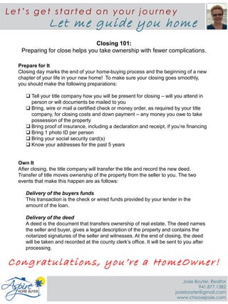 Closing 101:
Preparing for close helps you take ownership with fewer complications.
Prepare for It
Closing day marks the end of your home-buying process and the beginning of a new
chapter of your life in your new home! To make sure your closing goes smoothly,
you should make the following preparations:
 Tell your title company how you will be present for closing – will you attend in
person or will documents be mailed to you
 Bring, wire or mail a certified check or money order, as required by your title
company, for closing costs and down payment – any money you owe to take
possession of the property
 Bring proof of insurance, including a declaration and receipt, if you’re financing
 Bring 1 photo ID per person
 Bring your social security card(s)
 Know your addresses for the past 5 years
Own It
After closing, the title company will transfer the title and record the new deed.
Transfer of title moves ownership of the property from the seller to you. The two
events that make this happen are as follows:
Delivery of the buyers funds
This transaction is the check or wired funds provided by your lender in the
amount of the loan.
Delivery of the deed
A deed is the document that transfers ownership of real estate. The deed names
the seller and buyer, gives a legal description of the property and contains the
notarized signatures of the seller and witnesses. At the end of closing, the deed
will be taken and recorded at the county clerk’s office. It will be sent to you after
processing.
Le t ’s ge t st art ed on y ou r jou rne y
Let me guide you home
Congratulations, you’re a HomeOwner!
Josie Boyter, Realtor
941.877.1382
josieboyter@gmail.com
www.choosejosie.com
 