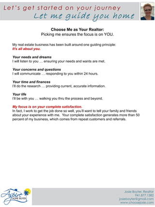 Choose Me as Your Realtor:
Picking me ensures the focus is on YOU.
My real estate business has been built around one guiding principle:
It's all about you.
Your needs and dreams
I will listen to you … ensuring your needs and wants are met.
Your concerns and questions
I will communicate … responding to you within 24 hours.
Your time and finances
I’ll do the research … providing current, accurate information.
Your life
I’ll be with you … walking you thru the process and beyond.
My focus is on your complete satisfaction.
In fact, I work to get the job done so well, you’ll want to tell your family and friends
about your experience with me. Your complete satisfaction generates more than 50
percent of my business, which comes from repeat customers and referrals.
Le t ’s ge t st art ed on y ou r jou rne y
Let me guide you home
Josie Boyter, Realtor
941.877.1382
josieboyter@gmail.com
www.choosejosie.com
 