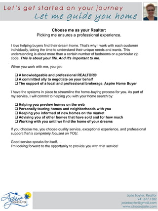 Choose me as your Realtor:
Picking me ensures a professional experience.
I love helping buyers find their dream home. That's why I work with each customer
individually, taking the time to understand their unique needs and wants. This
understanding is about more than a certain number of bedrooms or a particular zip
code. This is about your life. And it's important to me.
When you work with me, you get:
 A knowledgeable and professional REALTOR®
 A committed ally to negotiate on your behalf
 The support of a local and professional brokerage, Aspire Home Buyer
I have the systems in place to streamline the home-buying process for you. As part of
my service, I will commit to helping you with your home search by:
 Helping you preview homes on the web
 Personally touring homes and neighborhoods with you
 Keeping you informed of new homes on the market
 Advising you of other homes that have sold and for how much
 Working with you until we find the home of your dreams
If you choose me, you choose quality service, exceptional experience, and professional
support that is completely focused on YOU.
Good service speaks for itself.
I’m looking forward to the opportunity to provide you with that service!
Le t ’s ge t st art ed on y ou r jou rne y
Let me guide you home
Josie Boyter, Realtor
941.877.1382
josieboyter@gmail.com
www.choosejosie.com
 