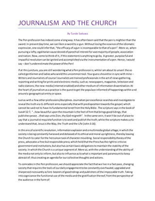 JOURNALISM AND THE CHURCH 
By Tunde Saduwa 
The Pen profession has indeed come a long way. It has often been said that the pen is mightier than the 
sword. In present day time, we can liken a sword to a gun. Without losing the essence of the idiomatic 
expression, one could infer that, “the efficacy of a gun is incomparable to that of a pen”. More so, when 
pursuing a lofty, egalitarian cause devoid of parochial interest for vast majority of people, association 
and nation. Now, come to think of it, if this statement is anything to go by. A greater, purposeful and 
impactful revolution can be ignited and accomplished via the instrumentation of a pen. Hence, I would 
say – don’t underestimate the power of the Pen! 
If at this juncture, you are still wondering what a Pen profession is; while I am about to unveil the so 
called gentlemen and ladies who wield this uncommon tool. Your guess should be in sync with mine – 
Writers and Journalists of course! Journalists are trained professionals in the act of news gathering, 
reporting and writing for prints and electronic media, such as: newspapers, magazines, television and 
radio stations; the new-media (internet enabled) and other medium of information dissemination. At 
the heart of journalism as a practice is the quest to get the populace informed of happenings within and 
around a geographical entity or space. 
Just as with a few other professions/disciplines. Journalism per excellence searches and investigates to 
reveal the truth via its different arms especially that with predisposition towards the gospel; which 
cannot be said not to have its fundamental tenet from the Holy Bible. The scripture says in the book of 
Isaiah 52:7, “…how beautiful upon the mountain is the feet of him that brings good tidings, that 
publishes peace …that says unto Zion, thy God reigneth”. In the same vein, it won’t be out of place to 
say that a journalist requisite function is to seek and publish the truth; while the scripture makes us to 
understand that, Jesus is the Way, the Truth and the Life (John 3:16). 
In this era of scientific revolution, information explosion and a multimedia global village; in which the 
society is being constantly harassed and debased of its ethical and moral uprightness, thereby leaving 
the Church to cater for the herculean task of character moulding. Social responsibility theory of the 
press, advocates a free but responsible press; which held that the Press has the right to criticize 
government and institutions, but also has certain basic obligations to maintain the stability of the 
society. In which the Church is a unique segment of. More so, with the understanding of the ability of 
the media not only to inform, but also to influence as to what is important and paramount to keep 
abreast of; thus creating an agenda for our collective thoughts and actions. 
To comrades in the Pen profession, we should appreciate the fact that we live in a fast pace, changing 
society that requires the tools of our daily engagement to be constantly overhauled, upgraded and 
sharpened incessantly as fore-bearers of good tidings and publishers of the impeccable truth. Taking 
into cognizance the functional use of the media and the gratification thereof, from the perspective of 
the audience in the form of: 
 