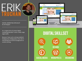 ERIKTRUCHAN
DIGITAL MARKETING SPECIALIST
& UX Designer
DIGITALSKILLSET
SEO DESIGN UX
WORDPRESS
As a single point of contact digital
marketing specialist I cover a wide range
digital skills.
Because I have such a strong analytical
background, strategy plays a key role in
everything from brand management to
content writing.
BRANDINGSOCIALMEDIA
 