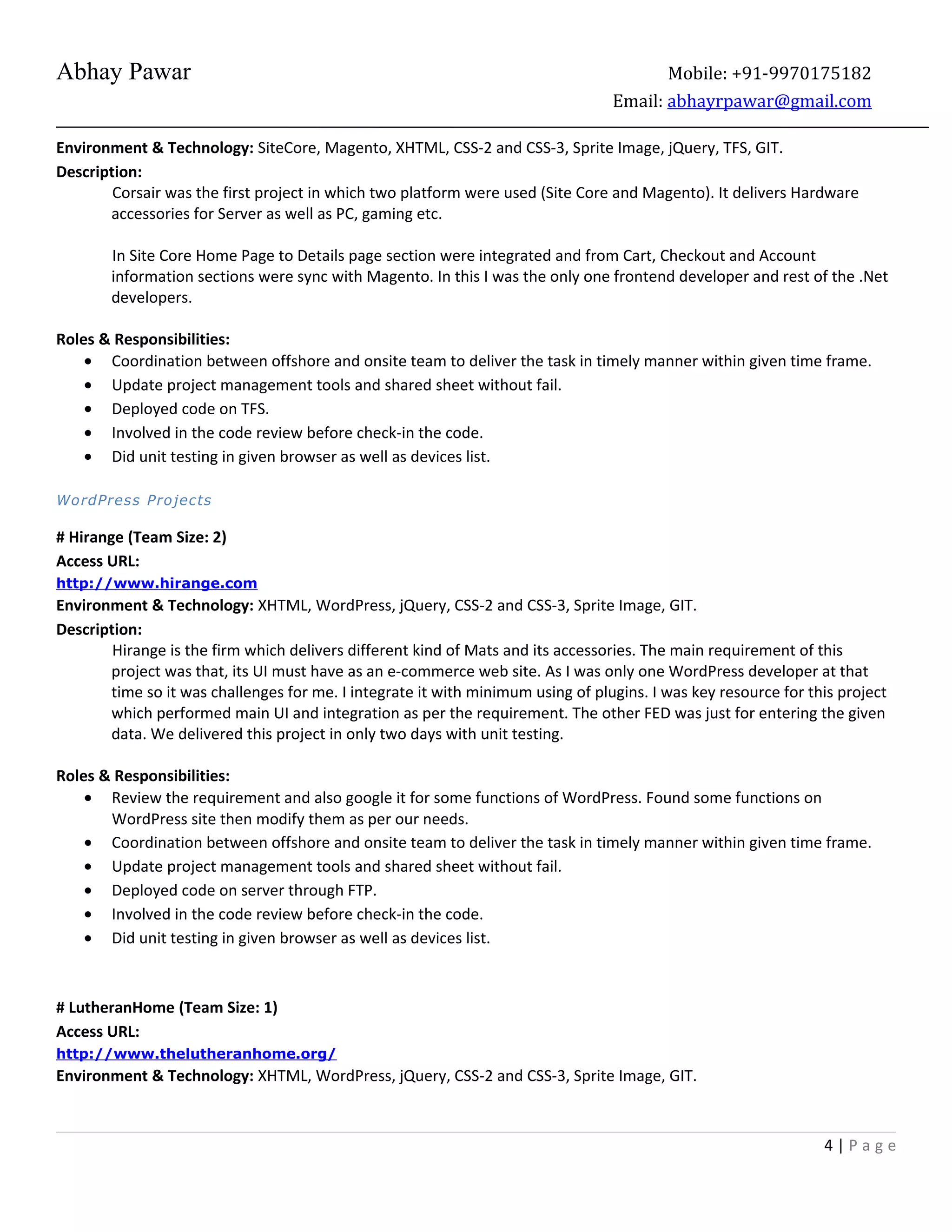 Abhay Pawar Mobile: +91-9970175182
Email: abhayrpawar@gmail.com
Environment & Technology: SiteCore, Magento, XHTML, CSS-2 and CSS-3, Sprite Image, jQuery, TFS, GIT.
Description:
Corsair was the first project in which two platform were used (Site Core and Magento). It delivers Hardware
accessories for Server as well as PC, gaming etc.
In Site Core Home Page to Details page section were integrated and from Cart, Checkout and Account
information sections were sync with Magento. In this I was the only one frontend developer and rest of the .Net
developers.
Roles & Responsibilities:
• Coordination between offshore and onsite team to deliver the task in timely manner within given time frame.
• Update project management tools and shared sheet without fail.
• Deployed code on TFS.
• Involved in the code review before check-in the code.
• Did unit testing in given browser as well as devices list.
WordPress Projects
# Hirange (Team Size: 2)
Access URL:
http://www.hirange.com
Environment & Technology: XHTML, WordPress, jQuery, CSS-2 and CSS-3, Sprite Image, GIT.
Description:
Hirange is the firm which delivers different kind of Mats and its accessories. The main requirement of this
project was that, its UI must have as an e-commerce web site. As I was only one WordPress developer at that
time so it was challenges for me. I integrate it with minimum using of plugins. I was key resource for this project
which performed main UI and integration as per the requirement. The other FED was just for entering the given
data. We delivered this project in only two days with unit testing.
Roles & Responsibilities:
• Review the requirement and also google it for some functions of WordPress. Found some functions on
WordPress site then modify them as per our needs.
• Coordination between offshore and onsite team to deliver the task in timely manner within given time frame.
• Update project management tools and shared sheet without fail.
• Deployed code on server through FTP.
• Involved in the code review before check-in the code.
• Did unit testing in given browser as well as devices list.
# LutheranHome (Team Size: 1)
Access URL:
http://www.thelutheranhome.org/
Environment & Technology: XHTML, WordPress, jQuery, CSS-2 and CSS-3, Sprite Image, GIT.
4 | P a g e
 