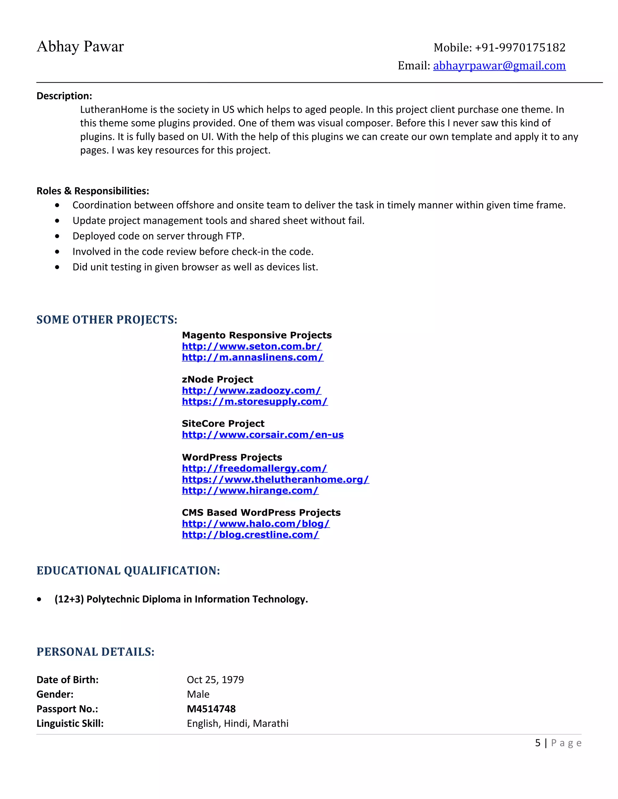 Abhay Pawar Mobile: +91-9970175182
Email: abhayrpawar@gmail.com
Description:
LutheranHome is the society in US which helps to aged people. In this project client purchase one theme. In
this theme some plugins provided. One of them was visual composer. Before this I never saw this kind of
plugins. It is fully based on UI. With the help of this plugins we can create our own template and apply it to any
pages. I was key resources for this project.
Roles & Responsibilities:
• Coordination between offshore and onsite team to deliver the task in timely manner within given time frame.
• Update project management tools and shared sheet without fail.
• Deployed code on server through FTP.
• Involved in the code review before check-in the code.
• Did unit testing in given browser as well as devices list.
SOME OTHER PROJECTS:
Magento Responsive Projects
http://www.seton.com.br/
http://m.annaslinens.com/
zNode Project
http://www.zadoozy.com/
https://m.storesupply.com/
SiteCore Project
http://www.corsair.com/en-us
WordPress Projects
http://freedomallergy.com/
https://www.thelutheranhome.org/
http://www.hirange.com/
CMS Based WordPress Projects
http://www.halo.com/blog/
http://blog.crestline.com/
EDUCATIONAL QUALIFICATION:
• (12+3) Polytechnic Diploma in Information Technology.
PERSONAL DETAILS:
Date of Birth: Oct 25, 1979
Gender: Male
Passport No.: M4514748
Linguistic Skill: English, Hindi, Marathi
5 | P a g e
 