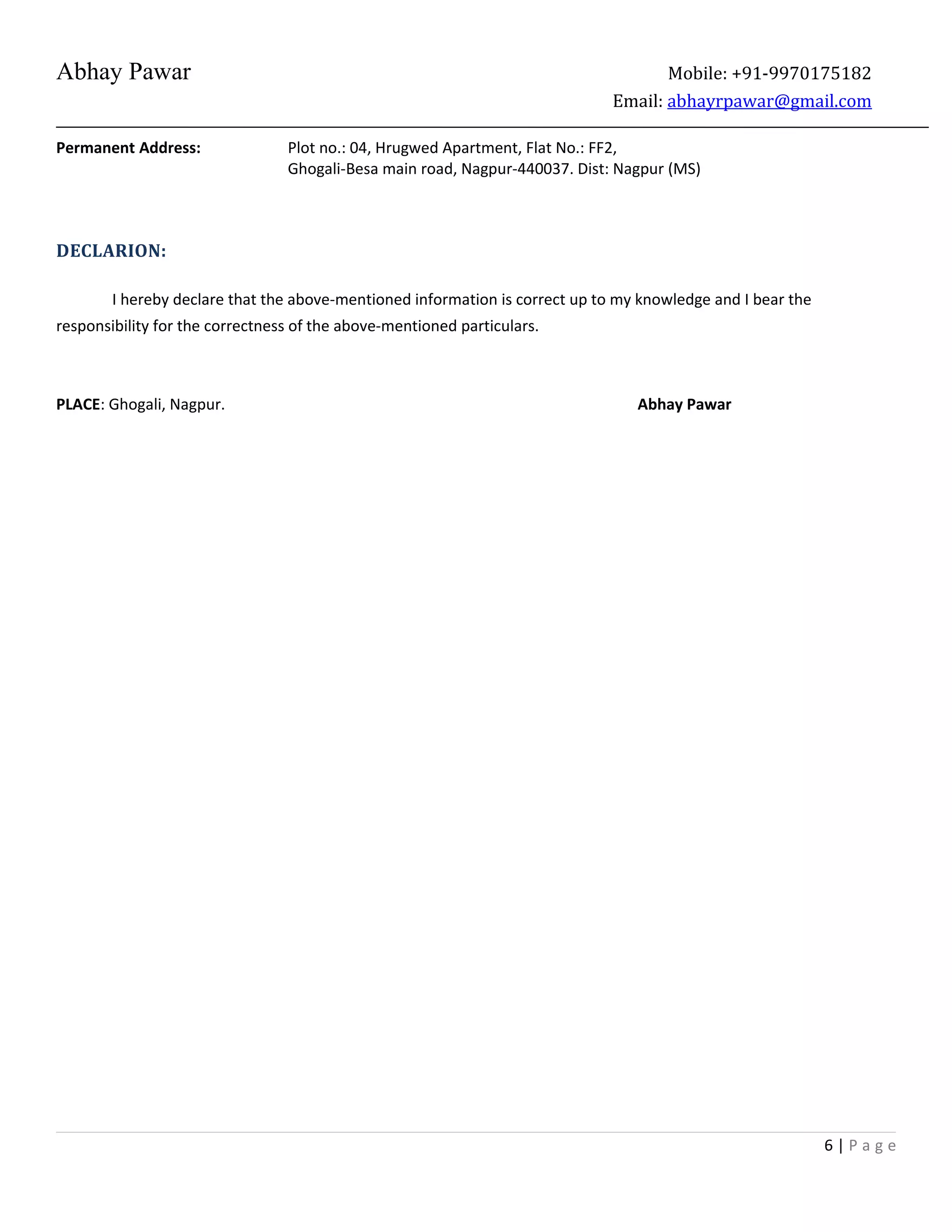Abhay Pawar Mobile: +91-9970175182
Email: abhayrpawar@gmail.com
Permanent Address: Plot no.: 04, Hrugwed Apartment, Flat No.: FF2,
Ghogali-Besa main road, Nagpur-440037. Dist: Nagpur (MS)
DECLARION:
I hereby declare that the above-mentioned information is correct up to my knowledge and I bear the
responsibility for the correctness of the above-mentioned particulars.
PLACE: Ghogali, Nagpur. Abhay Pawar
6 | P a g e
 