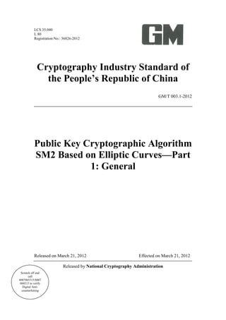 LCS 35.040
L 80
Registration No.: 36826-2012
Cryptography Industry Standard of
the People’s Republic of China
GM/T 003.1-2012
Public Key Cryptographic Algorithm
SM2 Based on Elliptic Curves—Part
1: General
Released on March 21, 2012 Effected on March 21, 2012
Released by National Cryptography Administration
Scratch off and
call
4007065315/8007
060315 to verify
Digital Anti-
counterfeiting
 