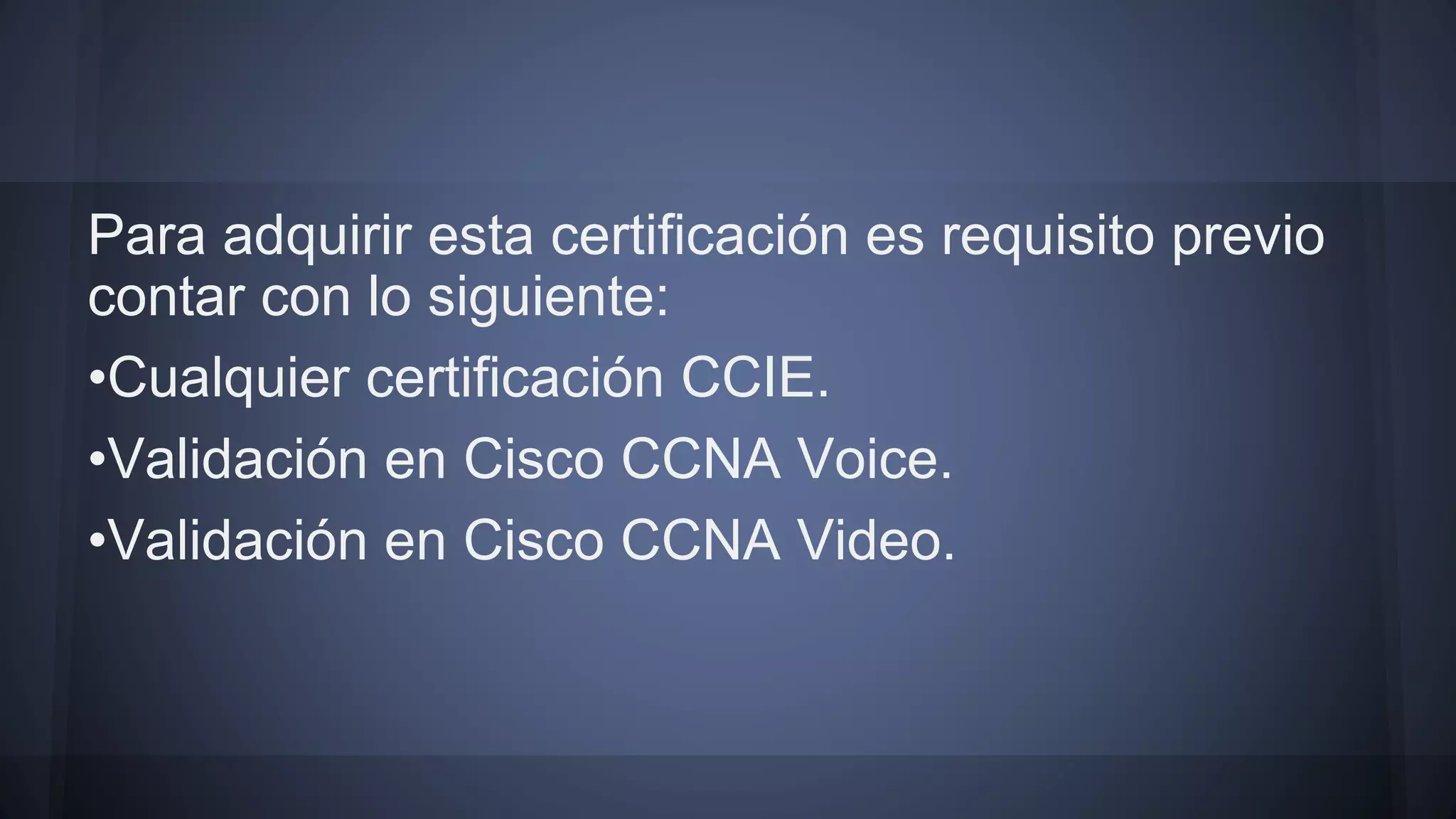 Para adquirir esta certificación es requisito previo
contar con lo siguiente:
•Cualquier certificación CCIE.
•Validación en Cisco CCNA Voice.
•Validación en Cisco CCNA Video.
 