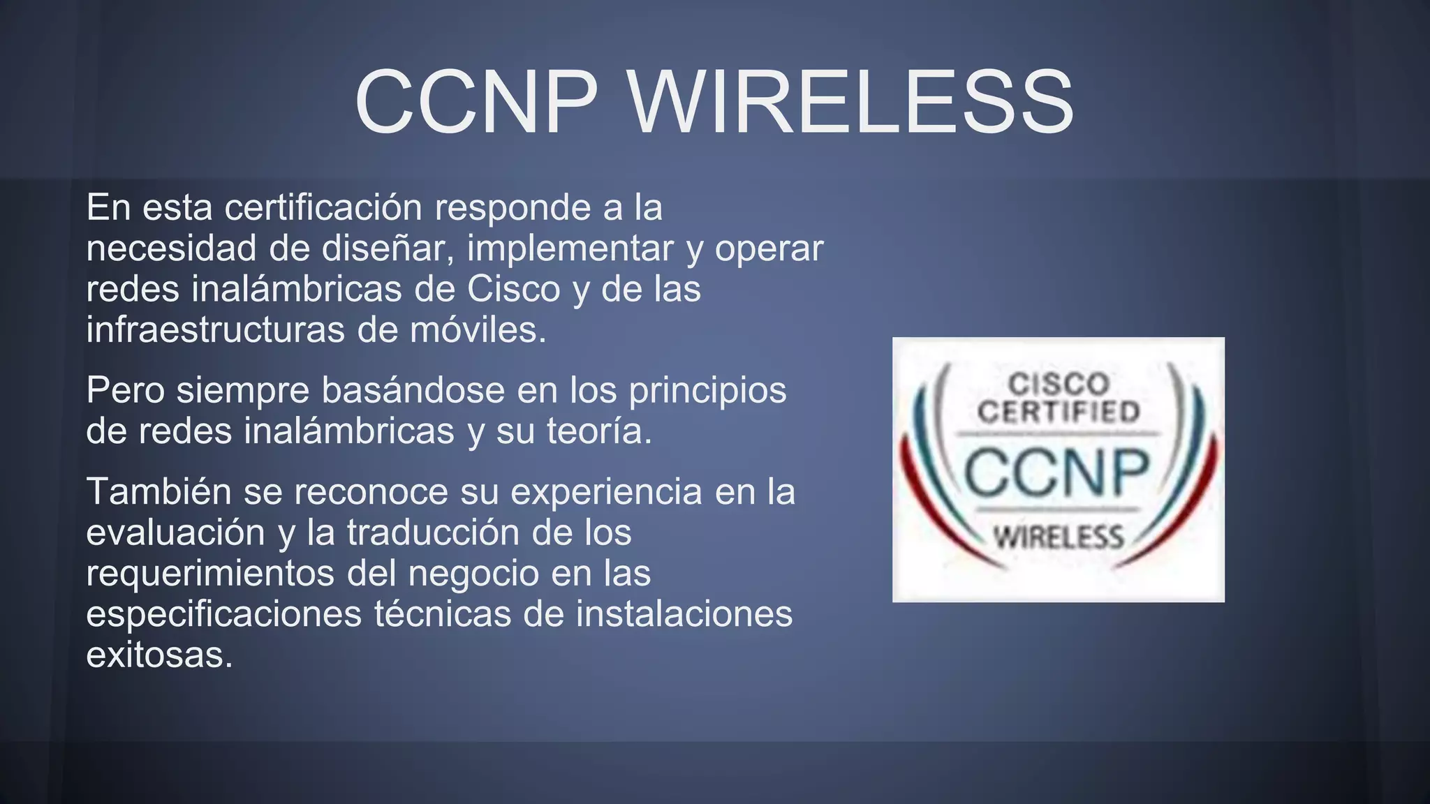 CCNP WIRELESS
En esta certificación responde a la
necesidad de diseñar, implementar y operar
redes inalámbricas de Cisco y de las
infraestructuras de móviles.
Pero siempre basándose en los principios
de redes inalámbricas y su teoría.
También se reconoce su experiencia en la
evaluación y la traducción de los
requerimientos del negocio en las
especificaciones técnicas de instalaciones
exitosas.
 