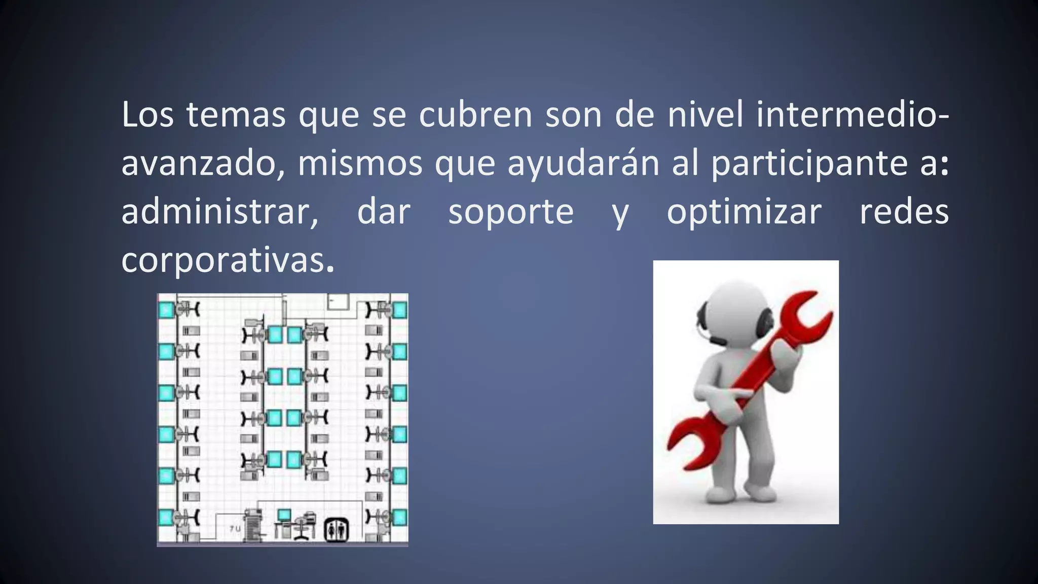 Los temas que se cubren son de nivel intermedio-
avanzado, mismos que ayudarán al participante a:
administrar, dar soporte y optimizar redes
corporativas.
 