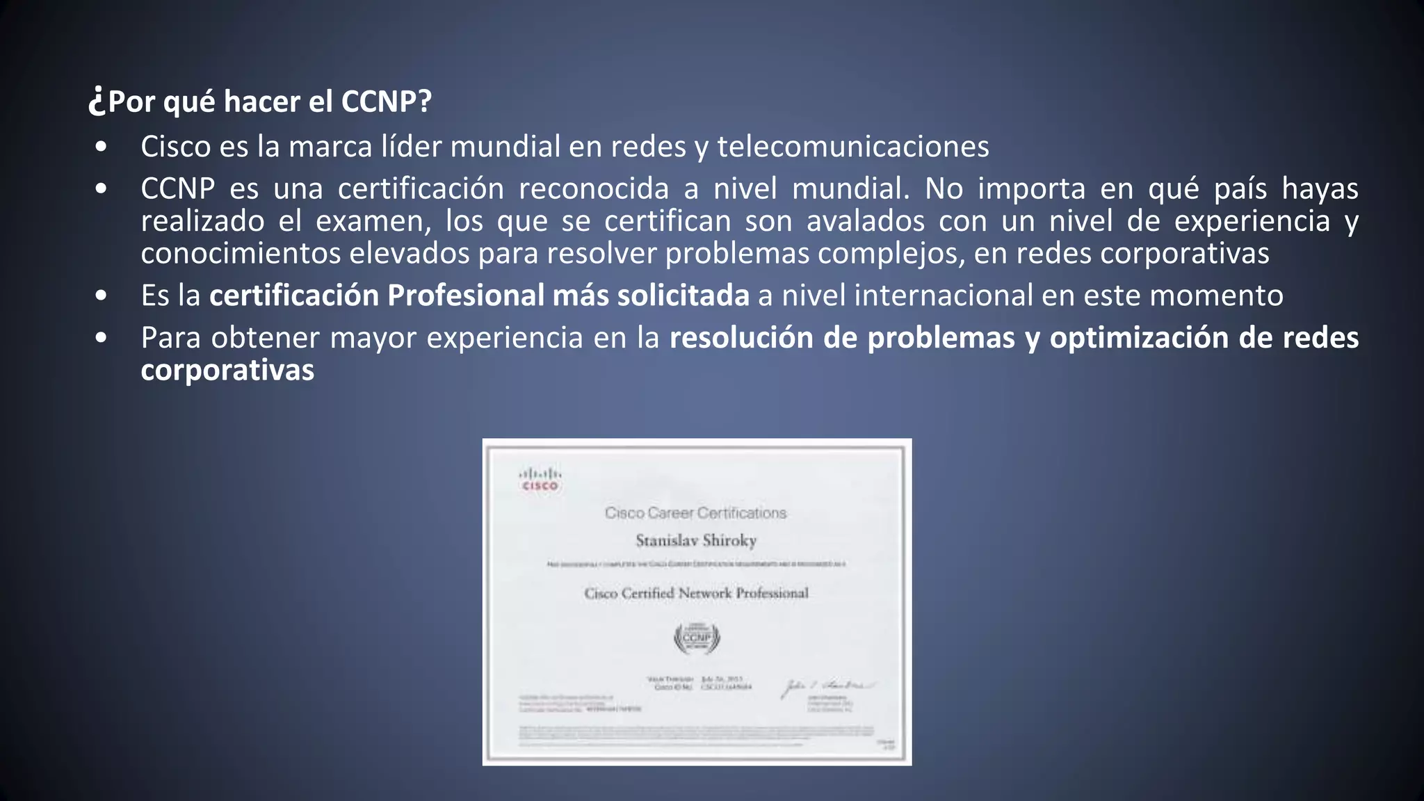 ¿Por qué hacer el CCNP?
• Cisco es la marca líder mundial en redes y telecomunicaciones
• CCNP es una certificación reconocida a nivel mundial. No importa en qué país hayas
realizado el examen, los que se certifican son avalados con un nivel de experiencia y
conocimientos elevados para resolver problemas complejos, en redes corporativas
• Es la certificación Profesional más solicitada a nivel internacional en este momento
• Para obtener mayor experiencia en la resolución de problemas y optimización de redes
corporativas
 