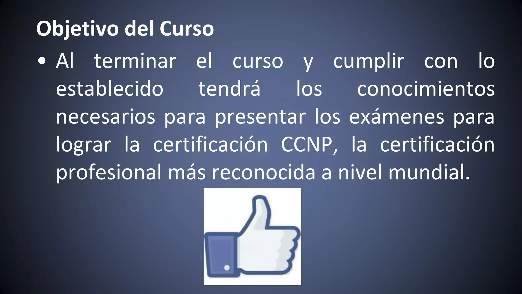 Objetivo del Curso
• Al terminar el curso y cumplir con lo
establecido tendrá los conocimientos
necesarios para presentar los exámenes para
lograr la certificación CCNP, la certificación
profesional más reconocida a nivel mundial.
 
