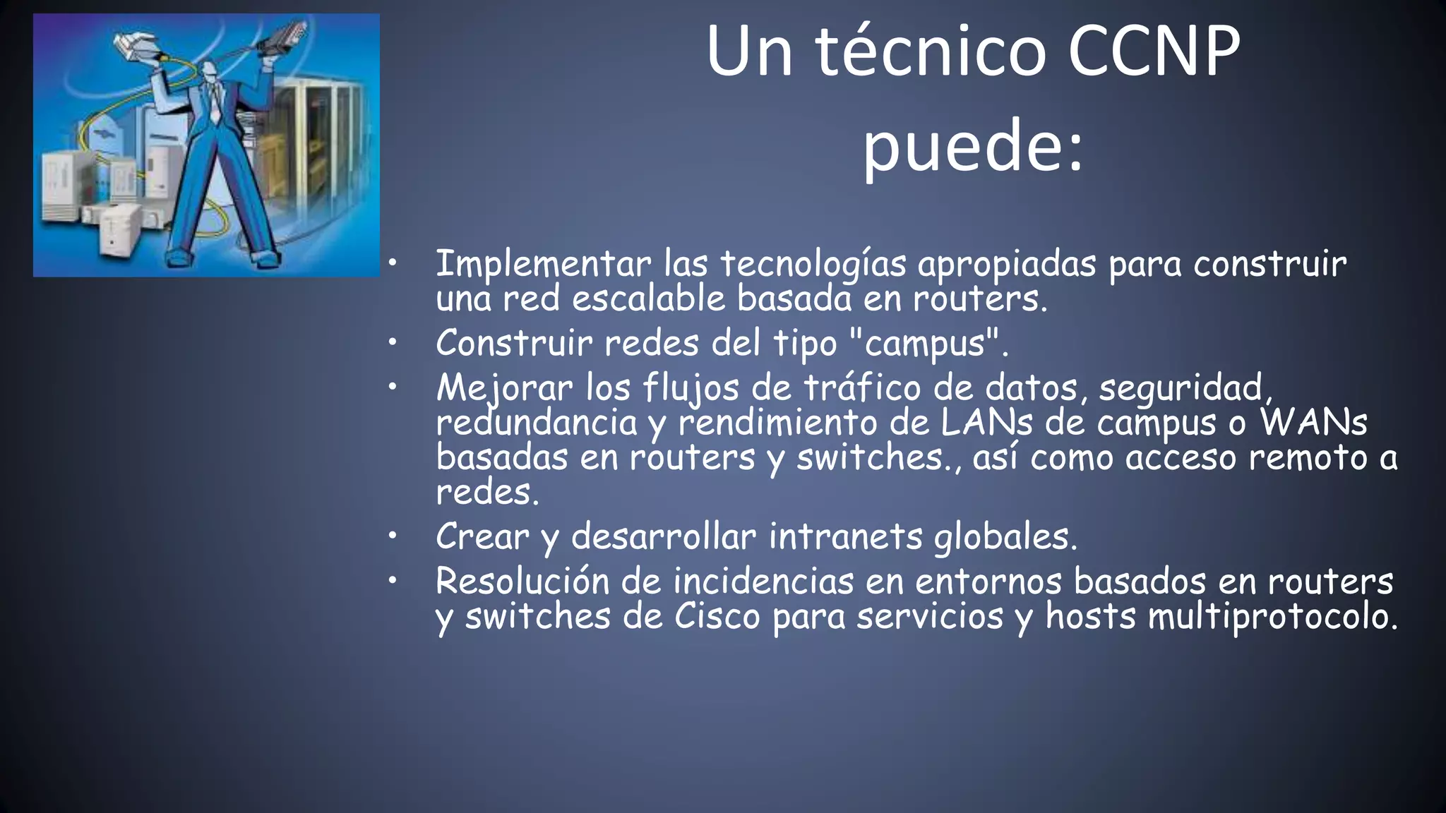 Un técnico CCNP
puede:
• Implementar las tecnologías apropiadas para construir
una red escalable basada en routers.
• Construir redes del tipo "campus".
• Mejorar los flujos de tráfico de datos, seguridad,
redundancia y rendimiento de LANs de campus o WANs
basadas en routers y switches., así como acceso remoto a
redes.
• Crear y desarrollar intranets globales.
• Resolución de incidencias en entornos basados en routers
y switches de Cisco para servicios y hosts multiprotocolo.
 